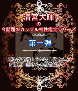 第一弾：別れの危機！？Ｍ居Ｉ代さんとＦ越Ｅ一郎さんの相性は？ | 清宮大暉の今話題の芸能人を鑑定！シリーズ