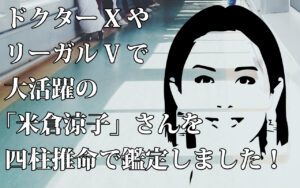ドクターXやリーガルVで大活躍の「米倉涼子」さんを四柱推命で鑑定しました！