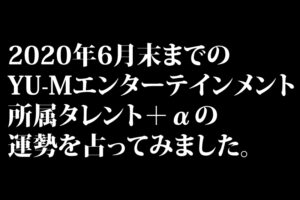 2020年6月末までのYU-Mエンターテインメント所属タレント＋αの運勢を占ってみました。